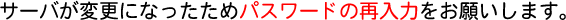 �T�[�o���ύX�ɂȂ������߃p�X���[�h�̍ē��͂����肢���܂��B